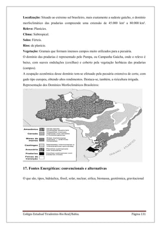 Colégio Estadual Tiradentes-Rio Real/Bahia. Página 131
Localização: Situado ao extremo sul brasileiro, mais exatamente a sudeste gaúcho, o domínio
morfoclimático das pradarias compreende uma extensão de 45.000 km² a 80.000 km².
Relevo: Planícies.
Clima: Subtropical.
Solos: Férteis.
Rios: de planície.
Vegetação: Gramais que formam imensos campos muito utilizados para a pecuária.
O domínio das pradarias é representado pelo Pampa, ou Campanha Gaúcha, onde o relevo é
baixo, com suaves ondulações (coxilhas) e coberto pela vegetação herbácea das pradarias
(campos).
A ocupação econômica desse domínio tem-se efetuado pela pecuária extensiva de corte, com
gado tipo europeu, obtendo altos rendimentos. Destaca-se, também, a rizicultura irrigada.
Representação dos Domínios Morfoclimáticos Brasileiros:
17. Fontes Energéticas: convencionais e alternativas
O que são, tipos, hidráulica, fóssil, solar, nuclear, eólica, biomassa, geotérmica, gravitacional
 