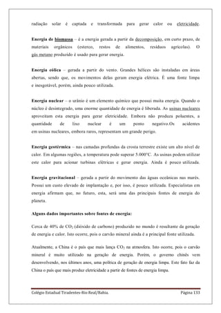 Colégio Estadual Tiradentes-Rio Real/Bahia. Página 133
radiação solar é captada e transformada para gerar calor ou eletricidade.
Energia de biomassa – é a energia gerada a partir da decomposição, em curto prazo, de
materiais orgânicos (esterco, restos de alimentos, resíduos agrícolas). O
gás metano produzido é usado para gerar energia.
Energia eólica – gerada a partir do vento. Grandes hélices são instaladas em áreas
abertas, sendo que, os movimentos delas geram energia elétrica. È uma fonte limpa
e inesgotável, porém, ainda pouco utilizada.
Energia nuclear – o urânio é um elemento químico que possui muita energia. Quando o
núcleo é desintegrado, uma enorme quantidade de energia é liberada. As usinas nucleares
aproveitam esta energia para gerar eletricidade. Embora não produza poluentes, a
quantidade de lixo nuclear é um ponto negativo.Os acidentes
em usinas nucleares, embora raros, representam um grande perigo.
Energia geotérmica – nas camadas profundas da crosta terrestre existe um alto nível de
calor. Em algumas regiões, a temperatura pode superar 5.000°C. As usinas podem utilizar
este calor para acionar turbinas elétricas e gerar energia. Ainda é pouco utilizada.
Energia gravitacional – gerada a partir do movimento das águas oceânicas nas marés.
Possui um custo elevado de implantação e, por isso, é pouco utilizada. Especialistas em
energia afirmam que, no futuro, esta, será uma das principais fontes de energia do
planeta.
Alguns dados importantes sobre fontes de energia:
Cerca de 40% de CO2 (dióxido de carbono) produzido no mundo é resultante da geração
de energia e calor. Isto ocorre, pois o carvão mineral ainda é a principal fonte utilizada.
Atualmente, a China é o país que mais lança CO2 na atmosfera. Isto ocorre, pois o carvão
mineral é muito utilizado na geração de energia. Porém, o governo chinês vem
desenvolvendo, nos últimos anos, uma política de geração de energia limpa. Este fato faz da
China o país que mais produz eletricidade a partir de fontes de energia limpa.
 