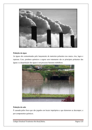 Colégio Estadual Tiradentes-Rio Real/Bahia. Página 135
Poluição da água
As águas são contaminadas pelo lançamento de materiais poluentes nos mares, rios, lagos e
represas. Lixo, produtos químicos e esgoto sem tratamento são os principais poluentes das
águas e a despoluição das águas é um processo bastante trabalhoso.
Poluição do solo
É causada pelos lixos que são jogados em locais impróprios e que demoram se decompor, e
por componentes químicos.
 