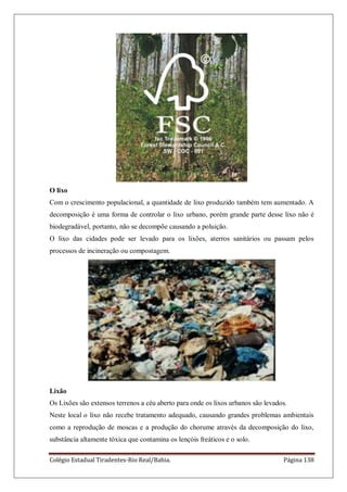 Colégio Estadual Tiradentes-Rio Real/Bahia. Página 138
O lixo
Com o crescimento populacional, a quantidade de lixo produzido também tem aumentado. A
decomposição é uma forma de controlar o lixo urbano, porém grande parte desse lixo não é
biodegradável, portanto, não se decompõe causando a poluição.
O lixo das cidades pode ser levado para os lixões, aterros sanitários ou passam pelos
processos de incineração ou compostagem.
Lixão
Os Lixões são extensos terrenos a céu aberto para onde os lixos urbanos são levados.
Neste local o lixo não recebe tratamento adequado, causando grandes problemas ambientais
como a reprodução de moscas e a produção do chorume através da decomposição do lixo,
substância altamente tóxica que contamina os lençóis freáticos e o solo.
 