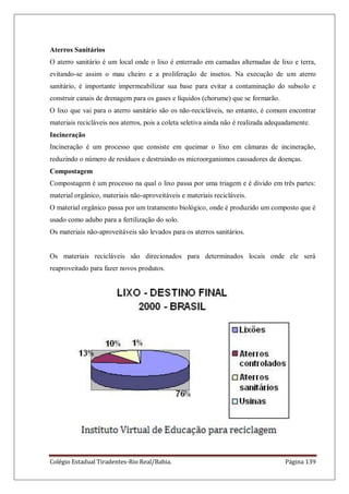 Colégio Estadual Tiradentes-Rio Real/Bahia. Página 139
Aterros Sanitários
O aterro sanitário é um local onde o lixo é enterrado em camadas alternadas de lixo e terra,
evitando-se assim o mau cheiro e a proliferação de insetos. Na execução de um aterro
sanitário, é importante impermeabilizar sua base para evitar a contaminação do subsolo e
construir canais de drenagem para os gases e líquidos (chorume) que se formarão.
O lixo que vai para o aterro sanitário são os não-recicláveis, no entanto, é comum encontrar
materiais recicláveis nos aterros, pois a coleta seletiva ainda não é realizada adequadamente.
Incineração
Incineração é um processo que consiste em queimar o lixo em câmaras de incineração,
reduzindo o número de resíduos e destruindo os microorganismos causadores de doenças.
Compostagem
Compostagem é um processo na qual o lixo passa por uma triagem e é divido em três partes:
material orgânico, materiais não-aproveitáveis e materiais recicláveis.
O material orgânico passa por um tratamento biológico, onde é produzido um composto que é
usado como adubo para a fertilização do solo.
Os materiais não-aproveitáveis são levados para os aterros sanitários.
Os materiais recicláveis são direcionados para determinados locais onde ele será
reaproveitado para fazer novos produtos.
 