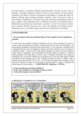 Colégio Estadual Tiradentes-Rio Real/Bahia. Página 14
Em outras palavras, os primeiros filósofos queriam descobrir, com base na razão e não na
mitologia, o princípio substancial existente em todos os seres materiais. Os pré-socráticos
ocuparam-se em explicar o universo e examinavam a procedência e o retorno das coisas. Os
primeiros filósofos gregos tentaram responder à pergunta: Como é possível que todas as
coisas mudem e desapareçam e a Natureza? Para tanto, procuraram um princípio a partir do
qual se pudesse extrair explicações para os fenômenos da natureza. Um princípio único e
fundamental que permanecesse estável junto ao sucessivo vir-a-ser. Esse princípio absoluto
que os primeiros filósofos buscavam seria a chave de explicação da existência, morte e
mudança nos seres. As atividades a seguir mostram como Tales pensava esse princípio.
4. SÓCRATES: “CONHECE-TE A TI MESMO”!
ESTUDO DIRIGIDO
- Os textos abaixo tratam das principais idéias de Tales. Depois de lê-los respondam as
questões.
A maior parte dos primeiros filósofos considerava como os únicos princípios de todas as
coisas os que são de natureza da matéria. Aquilo de que todos os seres são constituídos, e de
que primeiro são gerados e em que por fim se dissolvem, [...] tal é, para eles, o elemento, tal é
o princípio dos seres; e por isso julgam que nada se gera nem se destrói, como se tal natureza
subsistisse sempre… Pois deve haver uma natureza qualquer, ou mais do que uma, donde as
outras coisas se engendram, mas continuando ela mesma. Quanto ao número e à natureza
destes princípios, nem todos dizem o mesmo. Tales, o fundador da filosofia, diz ser água [o
princípio] (é por este motivo também que ele declarou que a terra está sobre água), levando
sem dúvida a esta concepção por ver que o alimento de todas as coisas é o úmido, e que o
próprio quente dele procede e dele vive [...]. Por tal observar adotou esta concepção, e pelo
fato de as sementes de todas as coisas terem a natureza úmida; e a água é o princípio da
natureza para as coisas úmidas (…). (ARISTÓTELES. Metafísica, I, 3.983 b6) .
1. O que investigavam os primeiros filósofos?
2. O que Tales considerava o princípio de todas as coisas?
3. Como Tales chegou às suas conclusões?
 