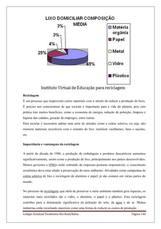 Colégio Estadual Tiradentes-Rio Real/Bahia. Página 140
Reciclagem
É um processo que reaproveita certos materiais com o intuito de reduzir a produção de lixos.
É preciso nos conscientizar de que reciclar é importante para a vida do planeta, pois esta
prática traz muitos benefícios, como a economia de energia, redução de poluição, limpeza e
higiene das cidades, geração de empregos, entre outras.
Para reciclar é necessário adotar uma série de atitudes como a coleta seletiva, ou seja, não
misturar materiais recicláveis com o restante do lixo; reutilizar vasilhames, latas e sacolas,
etc.
Importância e vantangens da reciclagem
A partir da década de 1980, a produção de embalagens e produtos descartáveis aumentou
significativamente, assim como a produção de lixo, principalmente nos países desenvolvidos.
Muitos governos e ONGs estão cobrando de empresas posturas responsáveis: o crescimento
econômico deve estar aliado à preservação do meio ambiente. Atividades como campanhas de
coleta seletiva de lixo e reciclagem de alumínio e papel, já são comuns em várias partes do
mundo.
No processo de reciclagem, que além de preservar o meio ambiente também gera riquezas, os
materiais mais reciclados são o vidro, o alumínio, o papel e o plástico. Esta reciclagem
contribui para a diminuição significativa da poluição do solo, da água e do ar. Muitas
indústrias estão reciclando materiais como uma forma de reduzir os custos de produção.
 