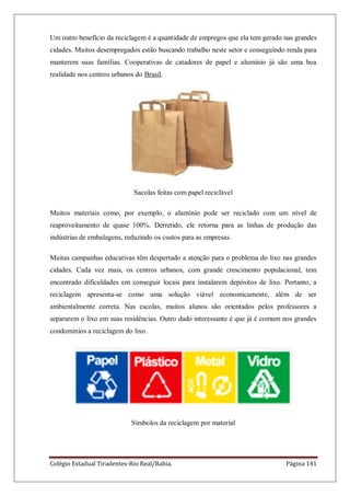 Colégio Estadual Tiradentes-Rio Real/Bahia. Página 141
Um outro benefício da reciclagem é a quantidade de empregos que ela tem gerado nas grandes
cidades. Muitos desempregados estão buscando trabalho neste setor e conseguindo renda para
manterem suas famílias. Cooperativas de catadores de papel e alumínio já são uma boa
realidade nos centros urbanos do Brasil.
Sacolas feitas com papel reciclável
Muitos materiais como, por exemplo, o alumínio pode ser reciclado com um nível de
reaproveitamento de quase 100%. Derretido, ele retorna para as linhas de produção das
indústrias de embalagens, reduzindo os custos para as empresas.
Muitas campanhas educativas têm despertado a atenção para o problema do lixo nas grandes
cidades. Cada vez mais, os centros urbanos, com grande crescimento populacional, tem
encontrado dificuldades em conseguir locais para instalarem depósitos de lixo. Portanto, a
reciclagem apresenta-se como uma solução viável economicamente, além de ser
ambientalmente correta. Nas escolas, muitos alunos são orientados pelos professores a
separarem o lixo em suas residências. Outro dado interessante é que já é comum nos grandes
condomínios a reciclagem do lixo.
Símbolos da reciclagem por material
 