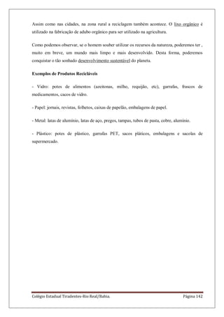 Colégio Estadual Tiradentes-Rio Real/Bahia. Página 142
Assim como nas cidades, na zona rural a reciclagem também acontece. O lixo orgânico é
utilizado na fabricação de adubo orgânico para ser utilizado na agricultura.
Como podemos observar, se o homem souber utilizar os recursos da natureza, poderemos ter ,
muito em breve, um mundo mais limpo e mais desenvolvido. Desta forma, poderemos
conquistar o tão sonhado desenvolvimento sustentável do planeta.
Exemplos de Produtos Recicláveis
- Vidro: potes de alimentos (azeitonas, milho, requijão, etc), garrafas, frascos de
medicamentos, cacos de vidro.
- Papel: jornais, revistas, folhetos, caixas de papelão, embalagens de papel.
- Metal: latas de alumínio, latas de aço, pregos, tampas, tubos de pasta, cobre, alumínio.
- Plástico: potes de plástico, garrafas PET, sacos pláticos, embalagens e sacolas de
supermercado.
 
