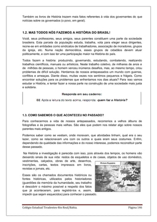 Colégio Estadual Tiradentes-Rio Real/Bahia. Página 146
Também os livros de História trazem mais fatos referentes à vida dos governantes do que
notícias sobre os governados (o povo, em geral).
1.2. MAS TODOS NÓS FAZEMOS A HISTÓRIA DO BRASIL!
Você, seus professores, seus amigos, seus parentes constituem uma parte da sociedade
brasileira. Esta parcela da população estuda, trabalha, vota para eleger seus dirigentes,
reúne-se em entidades como sindicatos de trabalhadores, associação de moradores, grupos
da igreja, etc. Numa nação democrática, esses grupos de cidadãos devem atuar
politicamente, e com isso ter uma participação maior na História do país.
Todos fazem a história: produzindo, governando, estudando, combatendo, realizando
trabalhos científicos, manuais ou artísticos. Neste trabalho coletivo, de milhares de anos e
de milhões de pessoas, o homem venceu inúmeros desafios, mas, ao mesmo tempo, criou
problemas de difícil solução. Herdamos de nossos antepassados um mundo com guerras,
conflitos e ameaças. Diante disso, muitas vezes nos sentimos pequenos e frágeis. Como
encontrar soluções para os problemas que enfrentamos nos dias atuais? Para isso vamos
estudar a História, e tentar fazer a nossa parte na construção de uma sociedade mais justa
e solidária.
1.3. COMO SABEMOS O QUE ACONTECEU NO PASSADO?
Para conhecermos a vida de nossos antepassados, recorremos a velhos álbuns de
fotografias e às pessoas mais velhas. São eles que podem nos relatar algo sobre nossos
parentes mais antigos.
Podemos saber como se vestiam, onde moravam, que atividades tinham, qual era o seu
lazer, como se relacionavam uns com os outros e quais eram seus costumes. Enfim,
dependendo da qualidade das informações e do nosso interesse, podemos reconstituir parte
desse passado.
Na História a investigação é parecida com isso, pois através dos tempos, os homens vão
deixando sinais de sua vida: restos de esqueletos e de casas, objetos de uso doméstico,
vestimentas, calçados, obras de arte, desenhos,
inscrições, cartas, textos impressos em livros,
revistas e jornais, etc.
Esses são os chamados documentos históricos ou
fontes históricas, utilizados pelos historiadores
(guardiões da memória da humanidade, seu trabalho
é descobrir o máximo possível a respeito dos fatos
que já aconteceram, para registrá-los e, assim,
impedir que sejam esquecidos) para conhecer o passado.
 