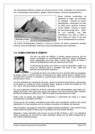 Colégio Estadual Tiradentes-Rio Real/Bahia. Página 147
Os documentos históricos podem ser escritos (jornais, livros, inscrições em monumentos
etc.) e não-escritos (monumentos, objetos, restos humanos, ruínas de construções etc.).
Essas imensas construções, as
pirâmides do Egito, são exemplos
de vestígios. Através do estudo
daspirâmides, construídas há mais
de 4000 anos, pôde-se conhecer
muitos hábitos, crenças e modos
de vida desse antigo povo. Sabe-
se, por exemplo, que eles
acreditavam que após a morte a
alma voltava ao corpo. É por isso
que se embalsamavam os mortos.
Os corpos embalsamados recebem o nome de múmias. Os faraós construíram templos
imensos, como as pirâmides, onde seus corpos embalsamados eram colocados.
1.4. COMO CONTAR O TEMPO?
Por isso, ao longo da História, o homem sempre procurou pôr em
ordem cronológica os acontecimentos históricos. Muitos calendários
foram organizados para isso. Mas a forma mais aceita de contar o
tempo foi estabelecida a partir do nascimento de Cristo.
O nascimento de Cristo, que marcou o início do calendário cristão, é o
ponto de referência para a contagem dos anos e das datas dos
grandes acontecimentos históricos.
A sucessão de dias e de noites nos dá a primeira idéia da passagem
do tempo. Assim, o homem sempre se preocupou em saber quanto tempo o separa de um
acontecimento ocorrido no passado ou quanto tempo falta para se dar um acontecimento
previsto para o futuro.
Os anos anteriores ao nascimento de Cristo, contam-se de forma decrescente, adicionando-
se as letras a.C. (antes de Cristo). Exemplo: Roma, segundo a lenda, foi fundada em 753
a.C., isto é, 753 anos antes do nascimento de Cristo.
Os anos posteriores contam-se de forma crescente e são representados pelas letras d.C.
(depois de Cristo), mas, tornou-se comum usar apenas o ano sem nenhuma sigla. Exemplo:
Brasília foi fundada em 1960, isto é, 1960 anos depois do nascimento de Cristo.
Então, para os países que seguem o cristianismo, o nascimento de Cristo é o marco
principal para a contagem do tempo.
Outros povos, não cristãos, consideram outros fatos mais importantes; portanto, têm outros
calendários. É o que acontece com os chineses, os judeus e os árabes, por exemplo.
Para os árabes, que seguem o Islamismo, religião fundada por Maomé, o fato central é a ida
deste profeta da cidade de Meca para a de Medina (na atual Arábia Saudita).
Segundo o nosso calendário, isso ocorreu no ano de 622. Portanto, o ano 1 do calendário
árabe corresponde ao ano 622 do nosso calendário. Nosso ano de 2004 corresponde ao
ano 1382 do calendário árabe.
 