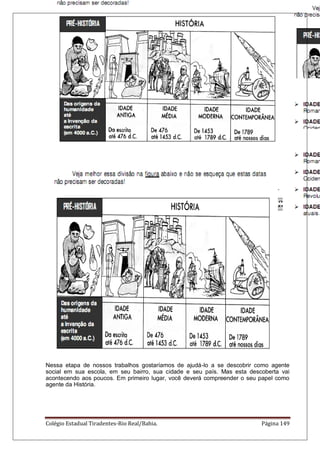 Colégio Estadual Tiradentes-Rio Real/Bahia. Página 149
O documento escrito mais antigo já encontrado até hoje data de 4000 a.C.,
aproximadamente. O período da história posterior a esta data é chamado de histórico,
porque tudo o que aconteceu pode ser entendido a partir de fontes mais seguras. O período
histórico anterior a essa data é chamado de período pré – histórico, nada do que apresenta
pode ser afirmado com total segurança.
A DIVISÃO DO PERÍODO HISTÓRIA
IDADE ANTIGA: Desde o surgimento da escrita até a queda do Império Romano do
Ocidente (em 476).
IDADE MÉDIA ou MEDIEVAL: Desde a queda do Império Romano do Ocidente até a
tomada da cidade de Constantinopla pelos turcos (1453).
IDADE MODERNA: Desde a tomada de Constantinopla pelos turcos até a Revolução
Francesa, em 1789.
IDADE CONTEMPORÂNEA: Desde a Revolução Francesa até os nossos dias atuais.
Nessa etapa de nossos trabalhos gostaríamos de ajudá-lo a se descobrir como agente
social em sua escola, em seu bairro, sua cidade e seu país. Mas esta descoberta vai
acontecendo aos poucos. Em primeiro lugar, você deverá compreender o seu papel como
agente da História.
 