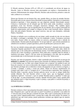 Colégio Estadual Tiradentes-Rio Real/Bahia. Página 15
O filósofo ateniense Sócrates (470 a.C.-399 a.C.) é considerado um divisor de águas na
filosofia. Antes os filósofos estavam mais preocupados em explicar o funcionamento da
natureza. Diferentemente dos antigos filósofos, Sócrates cada um deveria, primeiro e antes de
tudo, conhecer-se a si mesmo.
Dizem que Sócrates era um homem feio, mas, quando falava, era dono de estranho fascínio.
Procurado pelos jovens, passava horas discutindo na praça pública. Interpelava os transeuntes,
dizendo-se ignorante, e fazia perguntas aos que julgavam entender determinado assunto.
Colocava o interlocutor em tal situação que não havia saída senão reconhecer a própria
ignorância. Com isso Sócrates conseguiu rancorosos inimigos. Mas também alguns
discípulos. O interessante e que na segunda parte do seu método, que se seguia à destruição da
ilusão do conhecimento, nem sempre se chegava de fato a uma conclusão efetiva. Sabemos
disso não pelo próprio Sócrates, que nunca escreveu, mas por seus discípulos, sobretudo
Platão e Xenofonte.
Sócrates se indispôs com os poderosos do seu tempo, sendo acusado de não crer nos deuses
da cidade e corromper a mocidade. Por isso foi condenado e morto. Costumava conversar
com todos, fossem velhos ou moços, nobres ou escravos, preocupado com o método do
conhecimento. Sócrates parte do pressuposto "só sei que nada sei", que consiste justamente na
sabedoria de reconhecer a própria ignorância, ponto de partida para a procura do saber.
Por isso seu método começa pela parte considerada "destrutiva", chamada ironia (em grego,
―perguntar fingindo ignorância"). Nas discussões afirma inicialmente nada saber, diante do
oponente que se diz conhecedor de determinado assunto. Com hábeis perguntas, desmonta as
certezas até o outro reconhecer a ignorância. Parte então para a segunda etapa do método, a
maiêutica (em grego, "parto"). Dá esse nome em homenagem a sua mãe, que era parteira,
acrescentando que, se ela fazia parto de corpos, ele "dava à luz" ideias novas.
Sócrates, por meio de perguntas, destrói o saber constituído para reconstruí-lo na procura da
definição do conceito. Esse processo aparece bem ilustrado nos diálogos relatados por Platão,
e é bom lembrar que, no final, nem sempre Sócrates tem a resposta: ele também se põe em
busca do conceito e às vezes as discussões não chegam a conclusões definitivas. As questões
que Sócrates privilegia são as referentes à moral, daí perguntar em que consiste a coragem, a
covardia, a piedade, a justiça e assim por diante. Diante de diversas manifestações de
coragem, quer saber o que é a "coragem em si", o universal que a representa. Ora, enquanto a
filosofia ainda é nascente, precisa inventar palavras novas, ou usar as antigas dando-lhes
sentido diferente. Por isso Sócrates utiliza o termo logos, que na linguagem comum
significava "palavra", "conversa", e que no sentido filosófico passa a significar "a razão que
se dá de algo", ou mais propriamente, conceito. Quando Sócrates pede o logos, quando pede
que indiquem qual é o logos da justiça, o quê é a justiça, o que pede é o conceito da justiça, a
definição da justiça.
1.4. O MITO DA CAVERNA
Sócrates começou a fazer suas perguntas buscando conhecer o conceito de justiça, de bem, de
belo. Perguntava ele: o quê faz uma ação ser justa? Um político ao aumentar o seu salário de
17 mil reais para 24 mil, dirá que o aumento foi justo. Mas o quê é a justiça para ele dizer que
sua ação é justa? Alguém poderá dizer: a justiça não é nada, não existe justiça. No entanto, se
admitirmos que não existe justiça, jamais poderemos reclamar que alguém agiu de maneira
injusta conosco.
 