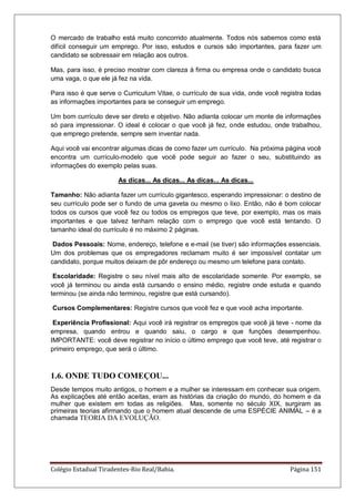 Colégio Estadual Tiradentes-Rio Real/Bahia. Página 151
O mercado de trabalho está muito concorrido atualmente. Todos nós sabemos como está
difícil conseguir um emprego. Por isso, estudos e cursos são importantes, para fazer um
candidato se sobressair em relação aos outros.
Mas, para isso, é preciso mostrar com clareza à firma ou empresa onde o candidato busca
uma vaga, o que ele já fez na vida.
Para isso é que serve o Curriculum Vitae, o currículo de sua vida, onde você registra todas
as informações importantes para se conseguir um emprego.
Um bom currículo deve ser direto e objetivo. Não adianta colocar um monte de informações
só para impressionar. O ideal é colocar o que você já fez, onde estudou, onde trabalhou,
que emprego pretende, sempre sem inventar nada.
Aqui você vai encontrar algumas dicas de como fazer um currículo. Na próxima página você
encontra um currículo-modelo que você pode seguir ao fazer o seu, substituindo as
informações do exemplo pelas suas.
As dicas... As dicas... As dicas... As dicas...
Tamanho: Não adianta fazer um currículo gigantesco, esperando impressionar: o destino de
seu currículo pode ser o fundo de uma gaveta ou mesmo o lixo. Então, não é bom colocar
todos os cursos que você fez ou todos os empregos que teve, por exemplo, mas os mais
importantes e que talvez tenham relação com o emprego que você está tentando. O
tamanho ideal do currículo é no máximo 2 páginas.
Dados Pessoais: Nome, endereço, telefone e e-mail (se tiver) são informações essenciais.
Um dos problemas que os empregadores reclamam muito é ser impossível contatar um
candidato, porque muitos deixam de pôr endereço ou mesmo um telefone para contato.
Escolaridade: Registre o seu nível mais alto de escolaridade somente. Por exemplo, se
você já terminou ou ainda está cursando o ensino médio, registre onde estuda e quando
terminou (se ainda não terminou, registre que está cursando).
Cursos Complementares: Registre cursos que você fez e que você acha importante.
Experiência Profissional: Aqui você irá registrar os empregos que você já teve - nome da
empresa, quando entrou e quando saiu, o cargo e que funções desempenhou.
IMPORTANTE: você deve registrar no início o último emprego que você teve, até registrar o
primeiro emprego, que será o último.
1.6. ONDE TUDO COMEÇOU...
Desde tempos muito antigos, o homem e a mulher se interessam em conhecer sua origem.
As explicações até então aceitas, eram as histórias da criação do mundo, do homem e da
mulher que existem em todas as religiões. Mas, somente no século XIX, surgiram as
primeiras teorias afirmando que o homem atual descende de uma ESPÉCIE ANIMAL – é a
chamada TEORIA DA EVOLUÇÃO.
 