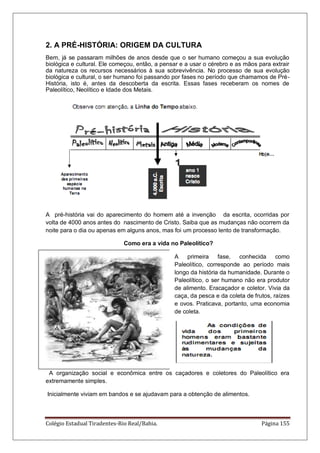 Colégio Estadual Tiradentes-Rio Real/Bahia. Página 155
2. A PRÉ-HISTÓRIA: ORIGEM DA CULTURA
Bem, já se passaram milhões de anos desde que o ser humano começou a sua evolução
biológica e cultural. Ele começou, então, a pensar e a usar o cérebro e as mãos para extrair
da natureza os recursos necessários à sua sobrevivência. No processo de sua evolução
biológica e cultural, o ser humano foi passando por fases no período que chamamos de Pré-
História, isto é, antes da descoberta da escrita. Essas fases receberam os nomes de
Paleolítico, Neolítico e Idade dos Metais.
A pré-história vai do aparecimento do homem até a invenção da escrita, ocorridas por
volta de 4000 anos antes do nascimento de Cristo. Saiba que as mudanças não ocorrem da
noite para o dia ou apenas em alguns anos, mas foi um processo lento de transformação.
Como era a vida no Paleolítico?
A primeira fase, conhecida como
Paleolítico, corresponde ao período mais
longo da história da humanidade. Durante o
Paleolítico, o ser humano não era produtor
de alimento. Eracaçador e coletor. Vivia da
caça, da pesca e da coleta de frutos, raízes
e ovos. Praticava, portanto, uma economia
de coleta.
A organização social e econômica entre os caçadores e coletores do Paleolítico era
extremamente simples.
Inicialmente viviam em bandos e se ajudavam para a obtenção de alimentos.
 