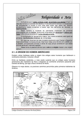 Colégio Estadual Tiradentes-Rio Real/Bahia. Página 158
2.1. A ORIGEM DO HOMEM AMERICANO
Existem várias hipóteses sobre a origem dos antigos seres humanos que habitavam o
continente americano, inclusive o Brasil.
Entre as hipóteses existentes, a mais aceita sustenta que os antigos seres humanos
americanos são originários da Ásia e chegaram ao continente americano passando pelo
Estreito de Bering, que liga a Ásia à América do Norte.
Observe no mapa abaixo, os possíveis caminhos percorridos pelos primeiros habitantes da
América.
 