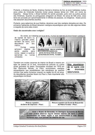 Colégio Estadual Tiradentes-Rio Real/Bahia. Página 159
Portanto, a América do Norte, América Central e América do Sul, já eram habitadas muitos
anos antes de Cristovão Colombo tomar posse dessas terras em 1492, em nome da
Espanha. Dessa forma, o Brasil também foi sendo povoado, junto com os outros países
das Américas. Quando os portugueses chegaram ao Brasil, há cerca de 500 anos, essa
terra era povoada por aproximadamente 5 milhões de pessoas, os indígenas. Esses povos
não deixaram documentos escritos.
Portanto, para sabermos da sua História, devemos usar dos vestígios deixados por eles. Os
primeiros habitantes do Brasil deixaram vestígios arqueológicos que nos dão algumas idéias
a respeito de como eles viviam.
Onde são encontrados esses vestígios?
Também em muitas cavernas do interior do Brasil e mesmo em
lajes de pedras ao ar livre, encontram-se pinturas ou outros
sinais gravados na pedra. Escavações iniciadas em 1978 em
São Raimundo Nonato, no Piauí, encontraram vestígios
arqueológicos que possibilitaram aos estudiosos do assunto
concluir que seres humanos viveram na região há 45 mil anos.
As descobertas recentes fazem do Piauí o mais importante sítio
arqueológico do Brasil.
 