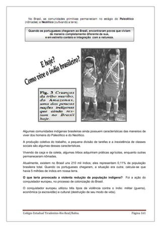 Colégio Estadual Tiradentes-Rio Real/Bahia. Página 161
Algumas comunidades indígenas brasileiras ainda possuem características das maneiras de
viver dos homens do Paleolítico e do Neolítico.
A produção coletiva do trabalho, a pequena divisão de tarefas e a inexistência de classes
sociais são algumas dessas características.
Vivendo da caça e da coleta, algumas tribos adquiriram práticas agrícolas, enquanto outras
permaneceram nômades.
Atualmente, existem no Brasil uns 210 mil índios; eles representam 0,11% da população
brasileira total. Quando os portugueses chegaram, a situação era outra; calcula-se que
havia 5 milhões de índios em nossa terra.
O que teria provocado a violenta redução da população indígena? Foi a ação do
conquistador europeu, no processo de colonização do Brasil.
O conquistador europeu utilizou três tipos de violência contra o índio: militar (guerra),
econômica (a escravidão) e cultural (destruição de seu modo de vida).
 