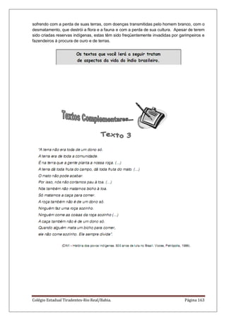 Colégio Estadual Tiradentes-Rio Real/Bahia. Página 163
sofrendo com a perda de suas terras, com doenças transmitidas pelo homem branco, com o
desmatamento, que destrói a flora e a fauna e com a perda de sua cultura. Apesar de terem
sido criadas reservas indígenas, estas têm sido freqüentemente invadidas por garimpeiros e
fazendeiros à procura de ouro e de terras.
 