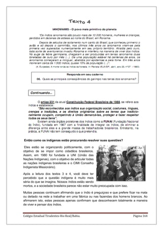 Colégio Estadual Tiradentes-Rio Real/Bahia. Página 164
Então como os indígenas estão procurando resolver suas questões?
Eles estão se organizando politicamente, com o
objetivo de se impor como cidadãos brasileiros.
Assim, em 1980 foi fundada a UNI (União das
Nações Indígenas), com o objetivo de articular todas
as nações indígenas brasileiras e o CIMI Conselho
Indigenista Missionário).
Após a leitura dos textos 3 e 4, você deve ter
percebido que a questão indígena é muito mais
séria do que se imagina. Nossos índios estão sendo
mortos, e a sociedade brasileira parece não estar muito preocupada com isso.
Muitas pessoas continuam afirmando que o índio é preguiçoso e que prefere ficar na mata
ou deitado na rede a trabalhar em uma fábrica ou nas fazendas dos homens brancos. Ao
afirmarem isto, estas pessoas apenas confirmam que desconhecem totalmente a maneira
de viver e pensar dos índios.
 
