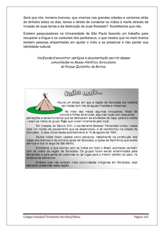 Colégio Estadual Tiradentes-Rio Real/Bahia. Página 165
Será que nós, homens brancos, que vivemos nas grandes cidades e corremos atrás
do dinheiro todos os dias, temos o direito de condenar os índios à morte através da
invasão de suas terras e da destruição de suas florestas? Acreditamos que não.
Existem pesquisadores na Universidade de São Paulo fazendo um trabalho para
recuperar a língua e os costumes dos pankararus, o que mostra que no meio branco
existem pessoas empenhadas em ajudar o índio a se preservar e não perder sua
identidade cultural.
 