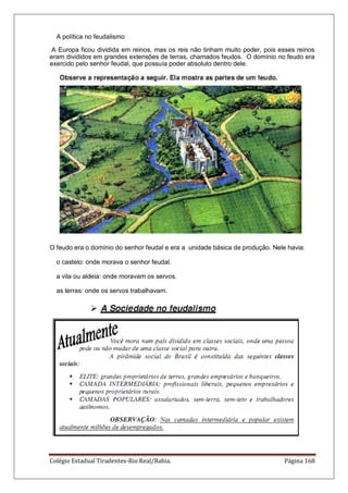 Colégio Estadual Tiradentes-Rio Real/Bahia. Página 168
A política no feudalismo
A Europa ficou dividida em reinos, mas os reis não tinham muito poder, pois esses reinos
eram divididos em grandes extensões de terras, chamados feudos. O domínio no feudo era
exercido pelo senhor feudal, que possuía poder absoluto dentro dele.
O feudo era o domínio do senhor feudal e era a unidade básica de produção. Nele havia:
o castelo: onde morava o senhor feudal.
a vila ou aldeia: onde moravam os servos.
as terras: onde os servos trabalhavam.
 