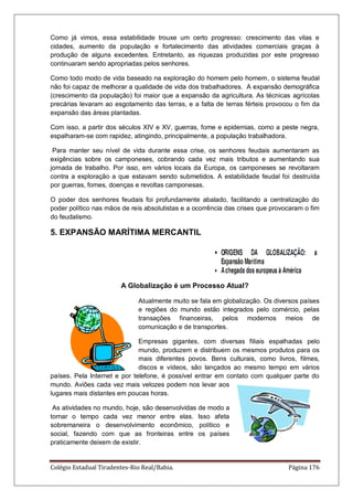 Colégio Estadual Tiradentes-Rio Real/Bahia. Página 176
Como já vimos, essa estabilidade trouxe um certo progresso: crescimento das vilas e
cidades, aumento da população e fortalecimento das atividades comerciais graças à
produção de alguns excedentes. Entretanto, as riquezas produzidas por este progresso
continuaram sendo apropriadas pelos senhores.
Como todo modo de vida baseado na exploração do homem pelo homem, o sistema feudal
não foi capaz de melhorar a qualidade de vida dos trabalhadores. A expansão demográfica
(crescimento da população) foi maior que a expansão da agricultura. As técnicas agrícolas
precárias levaram ao esgotamento das terras, e a falta de terras férteis provocou o fim da
expansão das áreas plantadas.
Com isso, a partir dos séculos XIV e XV, guerras, fome e epidemias, como a peste negra,
espalharam-se com rapidez, atingindo, principalmente, a população trabalhadora.
Para manter seu nível de vida durante essa crise, os senhores feudais aumentaram as
exigências sobre os camponeses, cobrando cada vez mais tributos e aumentando sua
jornada de trabalho. Por isso, em vários locais da Europa, os camponeses se revoltaram
contra a exploração a que estavam sendo submetidos. A estabilidade feudal foi destruída
por guerras, fomes, doenças e revoltas camponesas.
O poder dos senhores feudais foi profundamente abalado, facilitando a centralização do
poder político nas mãos de reis absolutistas e a ocorrência das crises que provocaram o fim
do feudalismo.
5. EXPANSÃO MARÍTIMA MERCANTIL
A Globalização é um Processo Atual?
Atualmente muito se fala em globalização. Os diversos países
e regiões do mundo estão integrados pelo comércio, pelas
transações financeiras, pelos modernos meios de
comunicação e de transportes.
Empresas gigantes, com diversas filiais espalhadas pelo
mundo, produzem e distribuem os mesmos produtos para os
mais diferentes povos. Bens culturais, como livros, filmes,
discos e vídeos, são lançados ao mesmo tempo em vários
países. Pela Internet e por telefone, é possível entrar em contato com qualquer parte do
mundo. Aviões cada vez mais velozes podem nos levar aos
lugares mais distantes em poucas horas.
As atividades no mundo, hoje, são desenvolvidas de modo a
tornar o tempo cada vez menor entre elas. Isso afeta
sobremaneira o desenvolvimento econômico, político e
social, fazendo com que as fronteiras entre os países
praticamente deixem de existir.
 