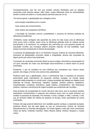 Colégio Estadual Tiradentes-Rio Real/Bahia. Página 177
Conseqüentemente, isso faz com que existam maiores facilidades para as relações
comerciais entre diversos países. Além disso, muitas diferenças entre as nacionalidades
tendem a deixar de existir e o mundo parece caminhar para ser um só.
Em termos gerais, a globalização traz vantagens como:
comunicação instantânea com o mundo;
maior acesso aos conhecimentos;
maior acesso aos progressos científicos;
a formação de mercados comuns, possibilitando o consumo de diversos produtos de
diferentes procedências.
Entretanto, essas vantagens são aparentes do ponto de vista social, pois as diferenças
entre povos ricos e pobres, assim como as diferenças gritantes entre as classes sociais
permanecem e se acentuam. As vantagens são usufruídas por uma pequena parcela da
população mundial, que consegue adquirir produtos originais, de boa qualidade, cujos
preços os tornam inacessíveis à maioria da população.
O processo de globalização não é um fenômeno recente. Embora de maneiras diferentes,
processos de globalização ocorreram desde a Antigüidade, através das conquistas de
alguns povos por outros mais poderosos.
O processo de conquistas promovido desde os povos antigos, demonstra a preocupação de
um povo vencedor em impor sua dominação sócio-econômica e cultural sobre os povos
dominados.
Entretanto, o que se constatou foi uma influência dos vencedores que, mesmo sendo
grande, não chegou a formar uma cultura única, globalizada.
Podemos dizer que a globalização, como a conhecemos hoje, é resultado do processo
denominado pelos historiadores de expansão marítima européia. As marcas dessa
expansão estão presentes no mundo atual. Línguas européias são faladas em regiões muito
distantes da Europa. Democracia, república, eleições, partidos políticos, capitalismo,
industrialização, socialismo, liberalismo, Igreja Católica, protestantismo, são fenômenos
políticos, culturais e econômicos de origem européia que atualmente são mundiais.
Esse processo de europeização do mundo não teve mão única, pois os europeus também
assimilaram conhecimentos e costumes dos diversos povos com os quais entraram em
contato no processo de expansão. Por exemplo, o fumo, a batata, o milho, o tomate, o chá,
que se tornaram hábito de milhões de pessoas na Europa, foram assimilados de outros
continentes.
Embora não seja possível determinar com exatidão quando começou a expansão européia,
podemos afirmar que ela está ligada ao que se convencionou chamar de Grandes
Descobrimentos ou Grandes Navegações. Os nomes ligados a eles são muito conhecidos:
Vasco da Gama, Cristóvão Colombo, Pedro Álvares Cabral, Américo Vespúcio e muitos
outros.
 