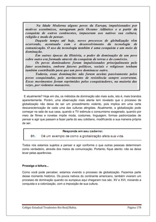 Colégio Estadual Tiradentes-Rio Real/Bahia. Página 178
E atualmente? Hoje em dia, os métodos de dominação são mais sutis, isto é, mais brandos
aparentemente. Porém, uma observação mais atenta tem revelado que o processo de
globalização não deixa de ser um procedimento violento, pois implica em uma certa
descaracterização de cada uma das culturas atingidas. Atualmente, a globalização pode
começar na sala de sua casa, quando a TV estimula o consumismo exagerado, quando por
meio de filmes e novelas impõe moda, costumes, linguagem, formas padronizadas de
pensar e agir que passam a fazer parte do seu cotidiano, modificando a sua maneira própria
de ser.
Todos nós estamos sujeitos a pensar e agir conforme o que outras pessoas determinam
como verdadeiro, através dos meios de comunicação. Portanto, fique atento: não se deixe
levar pelas aparências.
Prossiga a leitura...
Como você pode perceber, estamos vivendo o processo de globalização. Fazemos parte
desse momento histórico. Os povos nativos do continente americano, também viveram um
processo de dominação quando os europeus aqui chegaram nos séc. XV e XVI, iniciando a
conquista e a colonização, com a imposição de sua cultura.
 