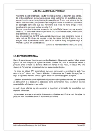 Colégio Estadual Tiradentes-Rio Real/Bahia. Página 179
5.1. EXPANSÃO MARÍTIMA
Como já comentamos, vivemos num mundo globalizado. Atualmente, existem linhas aéreas
ligando os mais longínquos lugares do nosso planeta. Se, com a velocidade aérea, o
percurso entre o Brasil e a Europa é feito em menos de dez horas, no século XV, uma
viagem de Portugal até o nosso país durava quase cinqüenta dias.
No início do século XV, exploradores europeus começaram a aventurar-se pelo “mar
desconhecido”, isto é, pelo Oceano Atlântico. Iniciavam-se as Grandes Navegações, ou
seja, a expansão marítima rumo a lugares ainda não conhecidos pelos europeus.
Questões econômicas foram importantes no processo de expansão marítima. Os burgueses
ao começarem a se destacar na sociedade como comerciantes ricos, se aliaram aos reis
para ajudá-los a fortalecer o seu poder.
A partir dessa aliança os reis passaram a incentivar a formação de expedições com
objetivos comerciais.
Numa época em que o comércio tornava-se a atividade econômica mais lucrativa, os
produtos mais valorizados eram as especiarias do Oriente.
 