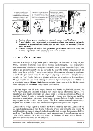 Colégio Estadual Tiradentes-Rio Real/Bahia. Página 18
a. Tanto a música quanto o quadrinho, tratam do mesmo tema? Explique.
b. É possível dizer que tanto o quadrinho quanto a música mostram que a televisão
nos ensina a buscar conhecer aquilo que Sócrates chama de “conceito”? Sim ou
não? Justifique.
c. Indique passagens da música e do quadrinho que mostram a televisão como uma
forma de reproduzir ideias e concepções do senso-comum.
2. AS RELIGIÕES E O SAGRADO
A missa no domingo, a pregação do pastor, os batuques do candomblé, a peregrinação a
Meca, o sacrifício de animais ou as orações no muro das lamentações. Todos esses eventos
são considerados manifestações religiosas, todos eles estão ligados a alguma religião. Mais
afinal o que é uma religião? Como que atividades tão diferentes podem ser reunidas sob um
único nome, isto é, religião. O que tem em comum o islamismo, o cristianismo, o judaísmo e
o candomblé para serem chamados de religião? Alguns poderão dizer: é religião porque
acredita em Deus! Errado! Existem as religiões politeístas que acreditam em diversos deuses.
Ou seja, acreditar em Deus não é critério para definir se algo é uma religião ou não. O filósofo
e historiador romeno Mircea Eliade buscou entender o que é uma religião. Ele investigou
quais características em comum tem atvidades tão diferentes.
A palavra religião vem do latim: religio, formada pelo prefixo re (outra vez, de novo) e o
verbo ligare (ligar, unir, vincular). A religião é um vínculo, re-liga o homem ao sagrado. Toda
religião tem essa função, estabelecer um vínculo entre os homens e algo sagrado. Mas o é o
sagrado? Sagrado é, pois, a qualidade excepcional – boa ou má, benéfica ou maléfica,
protetora ou ameaçadora – que um ser possui e que o separa e distingue de todos os outros. O
sagrado pode suscitar devoção e amor, repulsa e ódio. Esses sentimentos suscitam um outro: o
respeito feito de temor. Nasce, aqui, o sentimento religioso e a experiência da religião.
A manifestação de algo sagrado é chamado por Mircea Eliade de hierofania. A manifestação
do sagrado pode se dar por meio de uma pedra, uma árvore, uma montanha, uma pessoa. Na
religião cristã, por exemplo, a manifestação do sagrado se dá por meio da encarnação de Deus
em Jesus Cristo. Em todos esses fenômenos existe a compreensão de que algo que pertence a
―uma ordem diferente‖ ou ―a um outro mundo‖ se manifesta no nosso mundo profano. O
profano é justamente aquilo que não é sagrado.
 