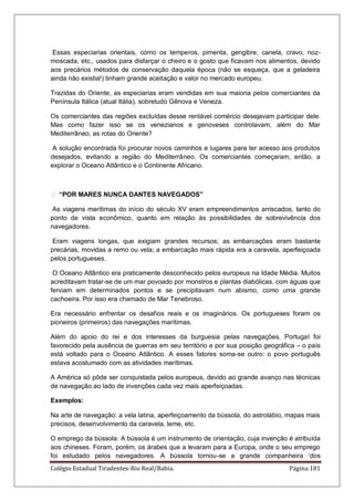 Colégio Estadual Tiradentes-Rio Real/Bahia. Página 181
Essas especiarias orientais, como os temperos, pimenta, gengibre, canela, cravo, noz-
moscada, etc., usados para disfarçar o cheiro e o gosto que ficavam nos alimentos, devido
aos precários métodos de conservação daquela época (não se esqueça, que a geladeira
ainda não existia!) tinham grande aceitação e valor no mercado europeu.
Trazidas do Oriente, as especiarias eram vendidas em sua maioria pelos comerciantes da
Península Itálica (atual Itália), sobretudo Gênova e Veneza.
Os comerciantes das regiões excluídas desse rentável comércio desejavam participar dele.
Mas como fazer isso se os venezianos e genoveses controlavam, além do Mar
Mediterrâneo, as rotas do Oriente?
A solução encontrada foi procurar novos caminhos e lugares para ter acesso aos produtos
desejados, evitando a região do Mediterrâneo. Os comerciantes começaram, então, a
explorar o Oceano Atlântico e o Continente Africano.
 “POR MARES NUNCA DANTES NAVEGADOS”
As viagens marítimas do início do século XV eram empreendimentos arriscados, tanto do
ponto de vista econômico, quanto em relação às possibilidades de sobrevivência dos
navegadores.
Eram viagens longas, que exigiam grandes recursos; as embarcações eram bastante
precárias, movidas a remo ou vela; a embarcação mais rápida era a caravela, aperfeiçoada
pelos portugueses.
O Oceano Atlântico era praticamente desconhecido pelos europeus na Idade Média. Muitos
acreditavam tratar-se de um mar povoado por monstros e plantas diabólicas, com águas que
ferviam em determinados pontos e se precipitavam num abismo, como uma grande
cachoeira. Por isso era chamado de Mar Tenebroso.
Era necessário enfrentar os desafios reais e os imaginários. Os portugueses foram os
pioneiros (primeiros) das navegações marítimas.
Além do apoio do rei e dos interesses da burguesia pelas navegações, Portugal foi
favorecido pela ausência de guerras em seu território e por sua posição geográfica – o país
está voltado para o Oceano Atlântico. A esses fatores soma-se outro: o povo português
estava acostumado com as atividades marítimas.
A América só pôde ser conquistada pelos europeus, devido ao grande avanço nas técnicas
de navegação ao lado de invenções cada vez mais aperfeiçoadas.
Exemplos:
Na arte de navegação: a vela latina, aperfeiçoamento da bússola, do astrolábio, mapas mais
precisos, desenvolvimento da caravela, leme, etc.
O emprego da bússola: A bússola é um instrumento de orientação, cuja invenção é atribuída
aos chineses. Foram, porém, os árabes que a levaram para a Europa, onde o seu emprego
foi estudado pelos navegadores. A bússola tornou-se a grande companheira „dos
 