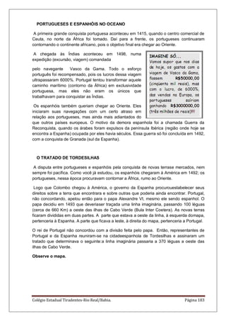 Colégio Estadual Tiradentes-Rio Real/Bahia. Página 183
PORTUGUESES E ESPANHÓIS NO OCEANO
A primeira grande conquista portuguesa aconteceu em 1415, quando o centro comercial de
Ceuta, no norte da África foi tomado. Daí para a frente, os portugueses continuaram
contornando o continente africano, pois o objetivo final era chegar ao Oriente.
A chegada às Índias aconteceu em 1498, numa
expedição (excursão, viagem) comandada
pelo navegante Vasco da Gama. Todo o esforço
português foi recompensado, pois os lucros dessa viagem
ultrapassaram 6000%. Portugal tentou transformar aquele
caminho marítimo (contorno da África) em exclusividade
portuguesa, mas eles não eram os únicos que
trabalhavam para conquistar as Índias.
Os espanhóis também queriam chegar ao Oriente. Eles
iniciaram suas navegações com um certo atraso em
relação aos portugueses, mas ainda mais adiantados do
que outros países europeus. O motivo da demora espanhola foi a chamada Guerra da
Reconquista, quando os árabes foram expulsos da península Ibérica (região onde hoje se
encontra a Espanha) ocupada por eles havia séculos. Essa guerra só foi concluída em 1492,
com a conquista de Granada (sul da Espanha).
O TRATADO DE TORDESILHAS
A disputa entre portugueses e espanhóis pela conquista de novas terrase mercados, nem
sempre foi pacífica. Como você já estudou, os espanhóis chegaram à América em 1492; os
portugueses, nessa época procuravam contornar a África, rumo ao Oriente.
Logo que Colombo chegou à América, o governo da Espanha procurouestabelecer seus
direitos sobre a terra que encontrara e sobre outras que poderia ainda encontrar. Portugal,
não concordando, apelou então para o papa Alexandre VI, mesmo ele sendo espanhol. O
papa decidiu em 1493 que deveriaser traçada uma linha imaginária, passando 100 léguas
(cerca de 660 Km) a oeste das ilhas de Cabo Verde (Bula Inter Coetera). As novas terras
ficaram divididas em duas partes. A parte que estava a oeste da linha, à esquerda domapa,
pertenceria à Espanha. A parte que ficava a leste, à direita do mapa, pertenceria a Portugal.
O rei de Portugal não concordou com a divisão feita pelo papa. Então, representantes de
Portugal e da Espanha reuniram-se na cidadeespanhola de Tordesilhas e assinaram um
tratado que determinava o seguinte:a linha imaginária passaria a 370 léguas a oeste das
ilhas de Cabo Verde.
Observe o mapa.
 