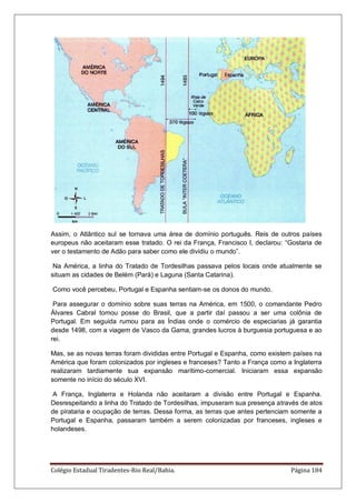 Colégio Estadual Tiradentes-Rio Real/Bahia. Página 184
Assim, o Atlântico sul se tornava uma área de domínio português. Reis de outros países
europeus não aceitaram esse tratado. O rei da França, Francisco I, declarou: “Gostaria de
ver o testamento de Adão para saber como ele dividiu o mundo”.
Na América, a linha do Tratado de Tordesilhas passava pelos locais onde atualmente se
situam as cidades de Belém (Pará) e Laguna (Santa Catarina).
Como você percebeu, Portugal e Espanha sentiam-se os donos do mundo.
Para assegurar o domínio sobre suas terras na América, em 1500, o comandante Pedro
Álvares Cabral tomou posse do Brasil, que a partir daí passou a ser uma colônia de
Portugal. Em seguida rumou para as Índias onde o comércio de especiarias já garantia
desde 1498, com a viagem de Vasco da Gama, grandes lucros à burguesia portuguesa e ao
rei.
Mas, se as novas terras foram divididas entre Portugal e Espanha, como existem países na
América que foram colonizados por ingleses e franceses? Tanto a França como a Inglaterra
realizaram tardiamente sua expansão marítimo-comercial. Iniciaram essa expansão
somente no início do século XVI.
A França, Inglaterra e Holanda não aceitaram a divisão entre Portugal e Espanha.
Desrespeitando a linha do Tratado de Tordesilhas, impuseram sua presença através de atos
de pirataria e ocupação de terras. Dessa forma, as terras que antes pertenciam somente a
Portugal e Espanha, passaram também a serem colonizadas por franceses, ingleses e
holandeses.
 