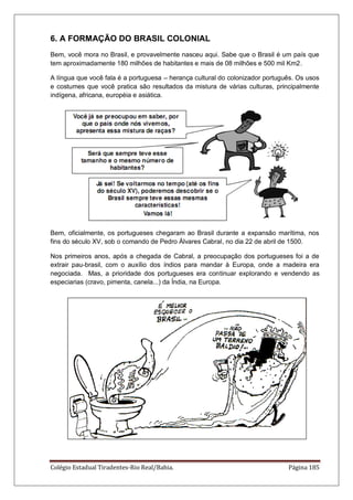 Colégio Estadual Tiradentes-Rio Real/Bahia. Página 185
6. A FORMAÇÃO DO BRASIL COLONIAL
Bem, você mora no Brasil, e provavelmente nasceu aqui. Sabe que o Brasil é um país que
tem aproximadamente 180 milhões de habitantes e mais de 08 milhões e 500 mil Km2.
A língua que você fala é a portuguesa – herança cultural do colonizador português. Os usos
e costumes que você pratica são resultados da mistura de várias culturas, principalmente
indígena, africana, européia e asiática.
Bem, oficialmente, os portugueses chegaram ao Brasil durante a expansão marítima, nos
fins do século XV, sob o comando de Pedro Álvares Cabral, no dia 22 de abril de 1500.
Nos primeiros anos, após a chegada de Cabral, a preocupação dos portugueses foi a de
extrair pau-brasil, com o auxílio dos índios para mandar à Europa, onde a madeira era
negociada. Mas, a prioridade dos portugueses era continuar explorando e vendendo as
especiarias (cravo, pimenta, canela...) da Índia, na Europa.
 