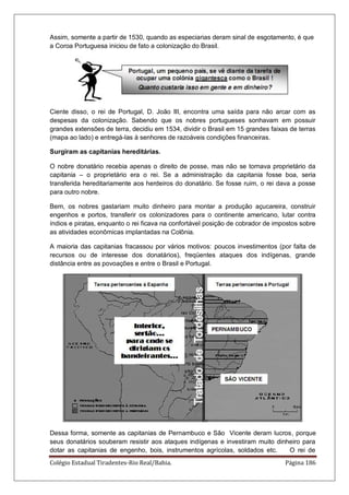 Colégio Estadual Tiradentes-Rio Real/Bahia. Página 186
Assim, somente a partir de 1530, quando as especiarias deram sinal de esgotamento, é que
a Coroa Portuguesa iniciou de fato a colonização do Brasil.
Ciente disso, o rei de Portugal, D. João III, encontra uma saída para não arcar com as
despesas da colonização. Sabendo que os nobres portugueses sonhavam em possuir
grandes extensões de terra, decidiu em 1534, dividir o Brasil em 15 grandes faixas de terras
(mapa ao lado) e entregá-las à senhores de razoáveis condições financeiras.
Surgiram as capitanias hereditárias.
O nobre donatário recebia apenas o direito de posse, mas não se tornava proprietário da
capitania – o proprietário era o rei. Se a administração da capitania fosse boa, seria
transferida hereditariamente aos herdeiros do donatário. Se fosse ruim, o rei dava a posse
para outro nobre.
Bem, os nobres gastariam muito dinheiro para montar a produção açucareira, construir
engenhos e portos, transferir os colonizadores para o continente americano, lutar contra
índios e piratas, enquanto o rei ficava na confortável posição de cobrador de impostos sobre
as atividades econômicas implantadas na Colônia.
A maioria das capitanias fracassou por vários motivos: poucos investimentos (por falta de
recursos ou de interesse dos donatários), freqüentes ataques dos indígenas, grande
distância entre as povoações e entre o Brasil e Portugal.
Dessa forma, somente as capitanias de Pernambuco e São Vicente deram lucros, porque
seus donatários souberam resistir aos ataques indígenas e investiram muito dinheiro para
dotar as capitanias de engenho, bois, instrumentos agrícolas, soldados etc. O rei de
 