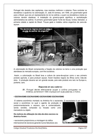 Colégio Estadual Tiradentes-Rio Real/Bahia. Página 187
Portugal não desistiu das capitanias, mas resolveu melhorar o sistema. Para controlar os
donatários e ajudá-los na colonização, D. João III nomeou, em 1548, um governador-geral
para o Brasil, que era um representante do rei na colônia, a quem os donatários e todos os
colonos deviam obedecer. A instalação do governo-geral significou a centralização
administrativa da colônia. O primeiro governador-geral Tomé de Sousa, fundou Salvador, a
primeira cidade e capital do Brasil. Trouxe gado e instalou vários engenhos de cana-de-
açúcar.
A colonização do Brasil compreendia a fixação de colonos na terra e uma produção que
atendesse ao mercado europeu, com fins lucrativos.
Assim, a colonização no Brasil teve a cultura da cana-de-açúcar como o seu primeiro
produto agrícola, e para produzir açúcar, foram trazidos negros da África como mão-de-
obra. A produção deveria ser em grande escala, pois este produto era raro na Europa e,
portanto, caro.
• ESCRAVISMO ESCRAVISMO ESCRAVISMO ESCRAVISMO
O sistema econômico montado na América foi o escravista. O escravismo é um sistema
social e econômico no qual o agente de produção é
predominantemente o escravo, que é comercializado,
sendo vendido, comprado ou trocado como uma
mercadoria ou objeto.
Os motivos da utilização da mão-de-obra escrava na
América foram:
• escravismo proporcionou a montagem do tráfico
internacional de escravos gerando lucros fabulosos aos
 