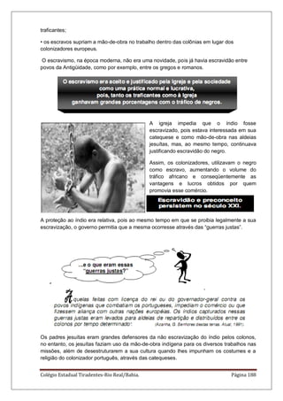 Colégio Estadual Tiradentes-Rio Real/Bahia. Página 188
traficantes;
• os escravos supriam a mão-de-obra no trabalho dentro das colônias em lugar dos
colonizadores europeus.
O escravismo, na época moderna, não era uma novidade, pois já havia escravidão entre
povos da Antigüidade, como por exemplo, entre os gregos e romanos.
A igreja impedia que o índio fosse
escravizado, pois estava interessada em sua
catequese e como mão-de-obra nas aldeias
jesuítas, mas, ao mesmo tempo, continuava
justificando escravidão do negro.
Assim, os colonizadores, utilizavam o negro
como escravo, aumentando o volume do
tráfico africano e conseqüentemente as
vantagens e lucros obtidos por quem
promovia esse comércio.
A proteção ao índio era relativa, pois ao mesmo tempo em que se proibia legalmente a sua
escravização, o governo permitia que a mesma ocorresse através das “guerras justas”.
Os padres jesuítas eram grandes defensores da não escravização do índio pelos colonos,
no entanto, os jesuítas faziam uso da mão-de-obra indígena para os diversos trabalhos nas
missões, além de desestruturarem a sua cultura quando lhes impunham os costumes e a
religião do colonizador português, através das catequeses.
 