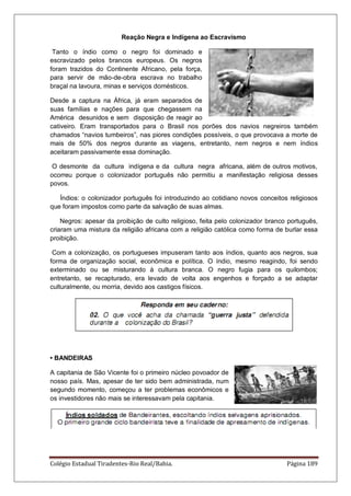 Colégio Estadual Tiradentes-Rio Real/Bahia. Página 189
Reação Negra e Indígena ao Escravismo
Tanto o índio como o negro foi dominado e
escravizado pelos brancos europeus. Os negros
foram trazidos do Continente Africano, pela força,
para servir de mão-de-obra escrava no trabalho
braçal na lavoura, minas e serviços domésticos.
Desde a captura na África, já eram separados de
suas famílias e nações para que chegassem na
América desunidos e sem disposição de reagir ao
cativeiro. Eram transportados para o Brasil nos porões dos navios negreiros também
chamados “navios tumbeiros”, nas piores condições possíveis, o que provocava a morte de
mais de 50% dos negros durante as viagens, entretanto, nem negros e nem índios
aceitaram passivamente essa dominação.
O desmonte da cultura indígena e da cultura negra africana, além de outros motivos,
ocorreu porque o colonizador português não permitiu a manifestação religiosa desses
povos.
Índios: o colonizador português foi introduzindo ao cotidiano novos conceitos religiosos
que foram impostos como parte da salvação de suas almas.
Negros: apesar da proibição de culto religioso, feita pelo colonizador branco português,
criaram uma mistura da religião africana com a religião católica como forma de burlar essa
proibição.
Com a colonização, os portugueses impuseram tanto aos índios, quanto aos negros, sua
forma de organização social, econômica e política. O índio, mesmo reagindo, foi sendo
exterminado ou se misturando à cultura branca. O negro fugia para os quilombos;
entretanto, se recapturado, era levado de volta aos engenhos e forçado a se adaptar
culturalmente, ou morria, devido aos castigos físicos.
• BANDEIRAS
A capitania de São Vicente foi o primeiro núcleo povoador de
nosso país. Mas, apesar de ter sido bem administrada, num
segundo momento, começou a ter problemas econômicos e
os investidores não mais se interessavam pela capitania.
 
