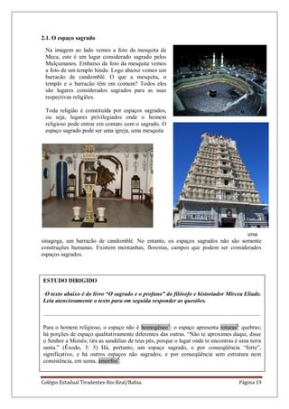 Colégio Estadual Tiradentes-Rio Real/Bahia. Página 19
Na imagem ao lado vemos a foto da mesquita de
Meca, este é um lugar considerado sagrado pelos
Mulçumanos. Embaixo da foto da mesquita vemos
a foto de um templo hindu. Logo abaixo vemos um
barracão de candomblé. O que a mesquita, o
templo e o barracão têm em comum? Todos eles
são lugares considerados sagrados para as suas
respectivas religiões.
Toda religião é constituída por espaços sagrados,
ou seja, lugares privilegiados onde o homem
religioso pode entrar em contato com o sagrado. O
espaço sagrado pode ser uma igreja, uma mesquita
ESTUDO DIRIGIDO
-O texto abaixo é do livro “O sagrado e o profano” do filósofo e historiador Mircea Eliade.
Leia atenciosamente o texto para em seguida responder as questões.
.....................................................................................................................................................
Para o homem religioso, o espaço não ê homogêneo1
: o espaço apresenta roturas2,
quebras;
há porções de espaço qualitativamente diferentes das outras. ―Não te aproximes daqui, disse
o Senhor a Moisés; tira as sandálias de teus pés, porque o lugar onde te encontras é uma terra
santa.‖ (Êxodo, 3: 5) Há, portanto, um espaço sagrado, e por conseqüência ―forte‖,
significativo, e há outros espaços não sagrados, e por conseqüência sem estrutura nem
consistência, em suma, amorfos3
.
2.1. O espaço sagrado
uma
sinagoga, um barracão de candomblé. No entanto, os espaços sagrados não são somente
construções humanas. Existem montanhas, florestas, campos que podem ser considerados
espaços sagrados.
 