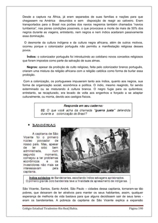 Colégio Estadual Tiradentes-Rio Real/Bahia. Página 190
Desde a captura na África, já eram separados de suas famílias e nações para que
chegassem na América desunidos e sem disposição de reagir ao cativeiro. Eram
transportados para o Brasil nos porões dos navios negreiros também chamados “navios
tumbeiros”, nas piores condições possíveis, o que provocava a morte de mais de 50% dos
negros durante as viagens, entretanto, nem negros e nem índios aceitaram passivamente
essa dominação.
O desmonte da cultura indígena e da cultura negra africana, além de outros motivos,
ocorreu porque o colonizador português não permitiu a manifestação religiosa desses
povos.
Índios: o colonizador português foi introduzindo ao cotidiano novos conceitos religiosos
que foram impostos como parte da salvação de suas almas.
Negros: apesar da proibição de culto religioso, feita pelo colonizador branco português,
criaram uma mistura da religião africana com a religião católica como forma de burlar essa
proibição.
Com a colonização, os portugueses impuseram tanto aos índios, quanto aos negros, sua
forma de organização social, econômica e política. O índio, mesmo reagindo, foi sendo
exterminado ou se misturando à cultura branca. O negro fugia para os quilombos;
entretanto, se recapturado, era levado de volta aos engenhos e forçado a se adaptar
culturalmente, ou morria, devido aos castigos físicos.
São Vicente, Santos, Santo André, São Paulo – cidades dessa capitania, tornaram-se tão
pobres, que deixaram de ter atrativos para manter os seus habitantes, assim, qualquer
esperança de melhoria de vida bastava para que alguns decidissem sair de seus lares -
eram os bandeirantes. A pobreza da capitania de São Vicente explica a expansão
 