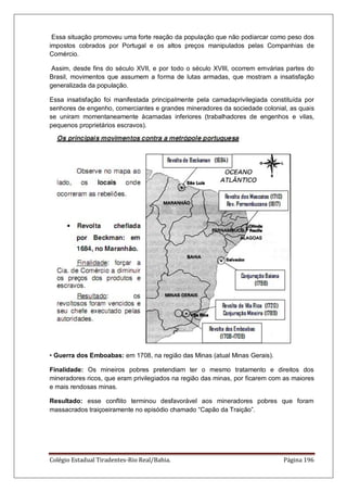 Colégio Estadual Tiradentes-Rio Real/Bahia. Página 196
Essa situação promoveu uma forte reação da população que não podiarcar como peso dos
impostos cobrados por Portugal e os altos preços manipulados pelas Companhias de
Comércio.
Assim, desde fins do século XVII, e por todo o século XVIII, ocorrem emvárias partes do
Brasil, movimentos que assumem a forma de lutas armadas, que mostram a insatisfação
generalizada da população.
Essa insatisfação foi manifestada principalmente pela camadaprivilegiada constituída por
senhores de engenho, comerciantes e grandes mineradores da sociedade colonial, as quais
se uniram momentaneamente àcamadas inferiores (trabalhadores de engenhos e vilas,
pequenos proprietários escravos).
• Guerra dos Emboabas: em 1708, na região das Minas (atual Minas Gerais).
Finalidade: Os mineiros pobres pretendiam ter o mesmo tratamento e direitos dos
mineradores ricos, que eram privilegiados na região das minas, por ficarem com as maiores
e mais rendosas minas.
Resultado: esse conflito terminou desfavorável aos mineradores pobres que foram
massacrados traiçoeiramente no episódio chamado “Capão da Traição”.
 