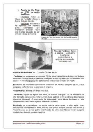 Colégio Estadual Tiradentes-Rio Real/Bahia. Página 197
• Guerra dos Mascates: em 1710, entre Olinda e Recife.
Finalidade: os senhores de engenho de Olinda, liderados por Bernardo Vieira de Mello se
revoltaram contra a elevação de Recife à categoria de vila, o que deixaria os olindenses sem
receber os impostos pagos pelos comerciantes portugueses sediados em Recife.
Resultado: as autoridades confirmaram a elevação de Recife à categoria de vila, o que
desgostou profundamente os senhores de engenho.
• Inconfidência Mineira: em 1789 - Vila Rica.
Finalidade: separar as regiões das minas, do domínio português. Foi um movimento de
elite da região (comandantes militares, intelectuais, padres), contra a cobrança dos impostos
atrasados (derrama). O movimento foi influenciado pelos ideais iluministas e pela
independência das colônias inglesas da América do Norte.
Resultado: os conspiradores, na grande maioria pertencentes a elite social, foram
denunciados e condenados à morte, mas no final apenas Joaquim José da Silva Xavier, o
Tiradentes, que era o mais pobre, foi enforcado. Os outros inconfidentes tiveram sua pena
mudada para degredo perpétuo na África.
 