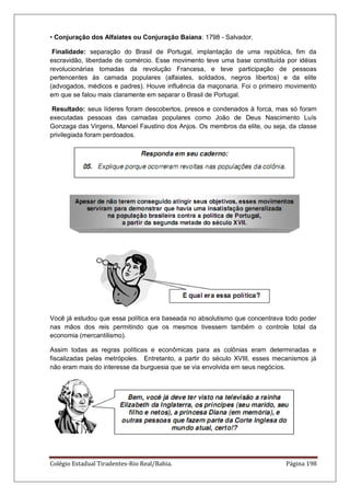 Colégio Estadual Tiradentes-Rio Real/Bahia. Página 198
• Conjuração dos Alfaiates ou Conjuração Baiana: 1798 - Salvador.
Finalidade: separação do Brasil de Portugal, implantação de uma república, fim da
escravidão, liberdade de comércio. Esse movimento teve uma base constituída por idéias
revolucionárias tomadas da revolução Francesa, e teve participação de pessoas
pertencentes às camada populares (alfaiates, soldados, negros libertos) e da elite
(advogados, médicos e padres). Houve influência da maçonaria. Foi o primeiro movimento
em que se falou mais claramente em separar o Brasil de Portugal.
Resultado: seus líderes foram descobertos, presos e condenados à forca, mas só foram
executadas pessoas das camadas populares como João de Deus Nascimento Luís
Gonzaga das Virgens, Manoel Faustino dos Anjos. Os membros da elite, ou seja, da classe
privilegiada foram perdoados.
Você já estudou que essa política era baseada no absolutismo que concentrava todo poder
nas mãos dos reis permitindo que os mesmos tivessem também o controle total da
economia (mercantilismo).
Assim todas as regras políticas e econômicas para as colônias eram determinadas e
fiscalizadas pelas metrópoles. Entretanto, a partir do século XVIII, esses mecanismos já
não eram mais do interesse da burguesia que se via envolvida em seus negócios.
 