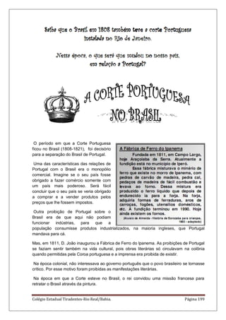Colégio Estadual Tiradentes-Rio Real/Bahia. Página 199
O período em que a Corte Portuguesa
ficou no Brasil (1808-1821), foi decisório
para a separação do Brasil de Portugal.
Uma das características das relações de
Portugal com o Brasil era o monopólio
comercial. Imagine se o seu país fosse
obrigado a fazer comércio somente com
um país mais poderoso. Será fácil
concluir que o seu país se veria obrigado
a comprar e a vender produtos pelos
preços que lhe fossem impostos.
Outra proibição de Portugal sobre o
Brasil era de que aqui não podiam
funcionar indústrias, para que a
população consumisse produtos industrializados, na maioria ingleses, que Portugal
mandava para cá.
Mas, em 1811, D. João inaugurou a Fábrica de Ferro do lpanema. As proibições de Portugal
se faziam sentir também na vida cultural, pois obras literárias só circulavam na colônia
quando permitidas pela Coroa portuguesa e a imprensa era proibida de existir.
Na época colonial, não interessava ao governo português que o povo brasileiro se tornasse
crítico. Por esse motivo foram proibidas as manifestações literárias.
Na época em que a Corte esteve no Brasil, o rei convidou uma missão francesa para
retratar o Brasil através da pintura.
 
