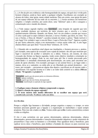 Colégio Estadual Tiradentes-Rio Real/Bahia. Página 20
[...] A fim de pôr em evidência a não homogeneidade do espaço, tal qual ela é vivida pelo
homem religioso, pode-se fazer apelo a qualquer religião. Escolhamos um exemplo ao
alcance de todos: uma igreja, numa cidade moderna. Para um crente, essa igreja faz parte
de um espaço diferente da rua onde ela se encontra. [...] Assim acontece em numerosas
religiões: o templo constitui, por assim dizer, uma ―abertura‖ para o alto e assegura a
comunicação com o mundo dos deuses.
[...] Todo espaço sagrado implica uma hierofania4
, uma irrupção do sagrado que tem
como resultado destacar um território do meio cósmico que o envolve e o torna
qualitativamente diferente. Quando, em Haran, Jacó viu em sonhos a escada que tocava
os céus e pela qual os anjos subiam e desciam, e ouviu o Senhor, que dizia, no cimo: ―Eu
sou o Eterno, o Deus de Abraão!‖, acordou tomado de temor e gritou: ―Quão terrível é
este lugar! Em verdade é aqui a casa de Deus: é aqui a Porta dos Céus!‖ Agarrou a pedra
de que fizera cabeceira, erigiu a em monumento e verteu azeite sobre ela. A este lugar
chamou Betel, que quer dizer ―Casa de Deus‖ (Gênesis, 28: 1219).
[...] Quando não se manifesta sinal algum nas imediações, o homem provoca o, pratica,
por exemplo, uma espécie de evocação com a ajuda de animais: são eles que mostram que
lugar é suscetível de acolher o santuário ou a aldeia. Trata-se, em resumo, de uma
evocação das formas ou figuras sagradas, tendo como objetivo imediato a orientação na
homogeneidade do espaço. Pede se um sinal para pôr fim à tensão provocada pela
relatividade e à ansiedade alimentada pela desorientação, em suma, para encontrar um
ponto de apoio absoluto. Um exemplo: persegue se um animal feroz e, no lugar onde o
matam, eleva se o santuário; ou então põe se em liberdade um animal doméstico – um
touro, por exemplo –, procuram-no alguns dias depois e sacrificam no ali mesmo onde o
encontraram. Em seguida levanta se o altar e ao redor dele constrói se a aldeia (Mircea
Eliade. “O sagrado e o profano”).
1
Homogêneo: aquilo que não possui partes ou elementos diferntes.
2
Rotura: ruptura; rachadura.
3
Amorfo: aquilo que não tem forma; desorganizado
4
Hierofania: manifestação ou aparição de algo sagrado.
1. Explique como o homem religioso compreende o espaço.
2. Qual é a função do espaço sagrado?
3. O texto mostra dois modos diferentes de se escolher um espaço que será
considerado sagrado. Explique cada um deles.
2.2. Os ritos
Porque a religião liga humanos e divindade, porque organiza o espaço e o tempo, os seres
humanos precisam garantir que a ligação e a organização se mantenham e sejam sempre
propícias. Para isso são criados os ritos. Vemos então que o rito é outra característica comum
a todas as religiões.
O rito é uma cerimônia em que gestos determinados, palavras determinadas, objetos
determinados, pessoas determinadas e emoções determinadas adquirem o poder misterioso de
presentificar o laço entre os humanos e a divindade. Para agradecer dons e benefícios, para
suplicar novos dons e benefícios, para lembrar a bondade dos deuses ou para exorcizar sua
 