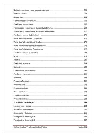 Colégio Estadual Tiradentes-Rio Real/Bahia. Página 204
Radicais que atuam como segundo elemento.................................................................... 253
Radicais Latinos ................................................................................................................ 253
Substantivo........................................................................................................................ 254
Formação dos Substantivos............................................................................................... 266
Flexão dos substantivos .................................................................................................... 267
Formação do Feminino dos Substantivos Biformes ........................................................... 268
Formação do Feminino dos Substantivos Uniformes ......................................................... 270
Flexão de Número do Substantivo..................................................................................... 273
Plural dos Substantivos Compostos................................................................................... 275
Plural das Palavras Substantivadas................................................................................... 276
Plural dos Nomes Próprios Personativos........................................................................... 276
Plural dos Substantivos Estrangeiros................................................................................. 277
Flexão de Grau do Substantivo.......................................................................................... 278
Artigo................................................................................................................................. 279
Adjetivo.............................................................................................................................. 280
Flexão dos adjetivos .......................................................................................................... 284
Numeral............................................................................................................................. 288
Classificação dos Numerais............................................................................................... 289
Flexão dos numerais.......................................................................................................... 289
Pronome............................................................................................................................ 291
Pronomes Pessoais........................................................................................................... 292
Pronome Reto.................................................................................................................... 292
Pronome Oblíquo............................................................................................................... 293
Pronome Oblíquo............................................................................................................... 293
Pronome Reflexivo............................................................................................................. 293
Pronome Reflexivo............................................................................................................. 293
2. Proposta de Redação ................................................................................................. 294
Ler, escrever e pensar....................................................................................................... 294
A Redação no Vestibular ................................................................................................... 295
Dissertação – Estrutura ..................................................................................................... 295
Planejando a Dissertação I ................................................................................................ 296
Planejando a Dissertação II ............................................................................................... 297
 