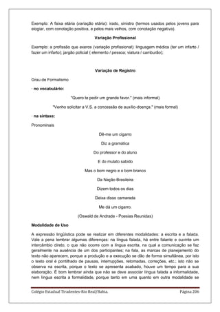 Colégio Estadual Tiradentes-Rio Real/Bahia. Página 206
Exemplo: A faixa etária (variação etária): irado, sinistro (termos usados pelos jovens para
elogiar, com conotação positiva, e pelos mais velhos, com conotação negativa).
Variação Profissional
Exemplo: a profissão que exerce (variação profissional): linguagem médica (ter um infarto /
fazer um infarto); jargão policial ( elemento / pessoa; viatura / camburão);
Variação de Registro
Grau de Formalismo
· no vocabulário:
Quero te pedir um grande favor. (mais informal)
Venho solicitar a V.S. a concessão de auxílio-doença. (mais formal)
· na sintaxe:
Pronominais
Dê-me um cigarro
Diz a gramática
Do professor e do aluno
E do mulato sabido
Mas o bom negro e o bom branco
Da Nação Brasileira
Dizem todos os dias
Deixa disso camarada
Me dá um cigarro.
(Oswald de Andrade - Poesias Reunidas)
Modalidade de Uso
A expressão lingüística pode se realizar em diferentes modalidades: a escrita e a falada.
Vale a pena lembrar algumas diferenças: na língua falada, há entre falante e ouvinte um
intercâmbio direto, o que não ocorre com a língua escrita, na qual a comunicação se faz
geralmente na ausência de um dos participantes; na fala, as marcas de planejamento do
texto não aparecem, porque a produção e a execução se dão de forma simultânea, por isto
o texto oral é pontilhado de pausas, interrupções, retomadas, correções, etc.; isto não se
observa na escrita, porque o texto se apresenta acabado, houve um tempo para a sua
elaboração. É bom lembrar ainda que não se deve associar língua falada a informalidade,
nem língua escrita a formalidade, porque tanto em uma quanto em outra modalidade se
 