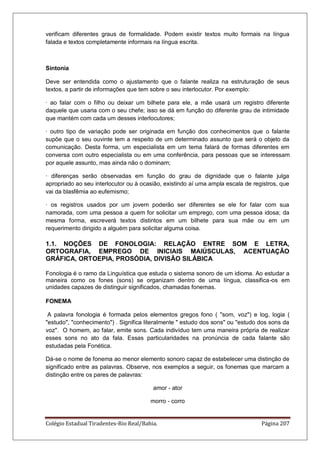 Colégio Estadual Tiradentes-Rio Real/Bahia. Página 207
verificam diferentes graus de formalidade. Podem existir textos muito formais na língua
falada e textos completamente informais na língua escrita.
Sintonia
Deve ser entendida como o ajustamento que o falante realiza na estruturação de seus
textos, a partir de informações que tem sobre o seu interlocutor. Por exemplo:
· ao falar com o filho ou deixar um bilhete para ele, a mãe usará um registro diferente
daquele que usaria com o seu chefe; isso se dá em função do diferente grau de intimidade
que mantém com cada um desses interlocutores;
· outro tipo de variação pode ser originada em função dos conhecimentos que o falante
supõe que o seu ouvinte tem a respeito de um determinado assunto que será o objeto da
comunicação. Desta forma, um especialista em um tema falará de formas diferentes em
conversa com outro especialista ou em uma conferência, para pessoas que se interessam
por aquele assunto, mas ainda não o dominam;
· diferenças serão observadas em função do grau de dignidade que o falante julga
apropriado ao seu interlocutor ou à ocasião, existindo aí uma ampla escala de registros, que
vai da blasfêmia ao eufemismo;
· os registros usados por um jovem poderão ser diferentes se ele for falar com sua
namorada, com uma pessoa a quem for solicitar um emprego, com uma pessoa idosa; da
mesma forma, escreverá textos distintos em um bilhete para sua mãe ou em um
requerimento dirigido a alguém para solicitar alguma coisa.
1.1. NOÇÕES DE FONOLOGIA: RELAÇÃO ENTRE SOM E LETRA,
ORTOGRAFIA, EMPREGO DE INICIAIS MAIÚSCULAS, ACENTUAÇÃO
GRÁFICA, ORTOEPIA, PROSÓDIA, DIVISÃO SILÁBICA
Fonologia é o ramo da Linguística que estuda o sistema sonoro de um idioma. Ao estudar a
maneira como os fones (sons) se organizam dentro de uma língua, classifica-os em
unidades capazes de distinguir significados, chamadas fonemas.
FONEMA
A palavra fonologia é formada pelos elementos gregos fono ( som, voz) e log, logia (
estudo, conhecimento) . Significa literalmente  estudo dos sons ou estudo dos sons da
voz. O homem, ao falar, emite sons. Cada indivíduo tem uma maneira própria de realizar
esses sons no ato da fala. Essas particularidades na pronúncia de cada falante são
estudadas pela Fonética.
Dá-se o nome de fonema ao menor elemento sonoro capaz de estabelecer uma distinção de
significado entre as palavras. Observe, nos exemplos a seguir, os fonemas que marcam a
distinção entre os pares de palavras:
amor - ator
morro - corro
 