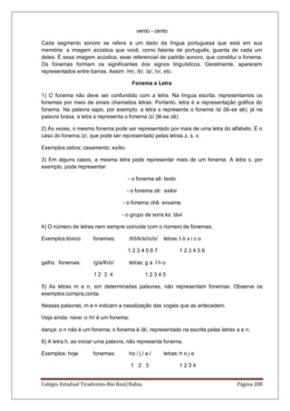 Colégio Estadual Tiradentes-Rio Real/Bahia. Página 208
vento - cento
Cada segmento sonoro se refere a um dado da língua portuguesa que está em sua
memória: a imagem acústica que você, como falante de português, guarda de cada um
deles. É essa imagem acústica, esse referencial de padrão sonoro, que constitui o fonema.
Os fonemas formam os significantes dos signos linguísticos. Geralmente, aparecem
representados entre barras. Assim: /m/, /b/, /a/, /v/, etc.
Fonema e Letra
1) O fonema não deve ser confundido com a letra. Na língua escrita, representamos os
fonemas por meio de sinais chamados letras. Portanto, letra é a representação gráfica do
fonema. Na palavra sapo, por exemplo, a letra s representa o fonema /s/ (lê-se sê); já na
palavra brasa, a letra s representa o fonema /z/ (lê-se zê).
2) Às vezes, o mesmo fonema pode ser representado por mais de uma letra do alfabeto. É o
caso do fonema /z/, que pode ser representado pelas letras z, s, x:
Exemplos:zebra; casamento; exílio.
3) Em alguns casos, a mesma letra pode representar mais de um fonema. A letra x, por
exemplo, pode representar:
- o fonema sê: texto
- o fonema zê: exibir
- o fonema chê: enxame
- o grupo de sons ks: táxi
4) O número de letras nem sempre coincide com o número de fonemas.
Exemplos:tóxico fonemas: /t/ó/k/s/i/c/o/ letras: t ó x i c o
1 2 3 4 5 6 7 1 2 3 4 5 6
galho fonemas: /g/a/lh/o/ letras: g a l h o
1 2 3 4 1 2 3 4 5
5) As letras m e n, em determinadas palavras, não representam fonemas. Observe os
exemplos:compra,conta.
Nessas palavras, m e n indicam a nasalização das vogais que as antecedem.
Veja ainda: nave: o /n/ é um fonema;
dança: o n não é um fonema; o fonema é /ã/, representado na escrita pelas letras a e n.
6) A letra h, ao iniciar uma palavra, não representa fonema.
Exemplos: hoje fonemas: ho / j / e / letras: h o j e
1 2 3 1 2 3 4
 