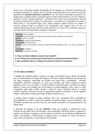 Colégio Estadual Tiradentes-Rio Real/Bahia. Página 21
cólera, caso os humanos tenham transgredido as leis sagradas, as cerimônias ritualísticas são
de grande variedade. No entanto, uma vez fixada os procedimentos de um ritual, sua eficácia
dependerá da repetição minuciosa e perfeita do rito, tal como foi praticado na primeira vez,
porque nela os próprios deuses orientaram gestos e palavras dos humanos. Um rito religioso é
repetitivo em dois sentidos principais: a cerimônia deve repetir um acontecimento essencial
da história sagrada (por exemplo, no cristianismo, a eucaristia ou a comunhão, que repete a
Santa Ceia); e, em segundo lugar, atos, gestos, palavras, objetos devem ser sempre os
mesmos, porque foram, na primeira vez, consagrados pelo próprio deus. O rito é a
rememoração perene do que aconteceu numa primeira vez e que volta a acontecer, graças ao
ritual que abole a distância entre o passado e o presente.
2.3. Os objetos simbólicos
A religião não sacraliza apenas o espaço e o tempo, mas também seres e objetos do mundo,
que se tornam símbolos de algum fato religioso. Os seres e objetos simbólicos são retirados de
seu lugar costumeiro, assumindo um sentido novo para toda a comunidade – protetor,
perseguidor, benfeitor, ameaçador. É assim, por exemplo, que certos animais se tornam
sagrados, como a vaca na Índia, o cordeiro perfeito consagrado para o sacrifício da páscoa
judaica. É assim, por exemplo, que certos objetos se tornam sagrados, como o pão e o vinho
consagrados pelo padre cristão, durante o ritual da missa. Também objetos se tornam
símbolos sagrados intocáveis, como os pergaminhos judaicos contendo os textos sagrados
antigos, certas pedras usadas pelos chefes religiosos africanos, etc.
A religião tende a ampliar o campo simbólico. Ela o faz, vinculando seres e qualidades à
personalidade de um deus. Assim, por exemplo, em muitas religiões, como as africanas, cada
divindade é protetora de um astro, uma cor, um animal, uma pedra e um metal preciosos, um
objeto santo.
A figuração do sagrado se faz por símbolos: assim, por exemplo, o emblema da deusa
Fortuna era uma roda, uma vela enfunada e uma cornucópia; o da deusa Atena, o capacete e a
espada; o de Hermes, a serpente e as botas aladas; o de Oxossi, as sete flechas espalhadas pelo
corpo; o de Iemanjá, o vestido branco, as águas do mar e os cabelos ao vento; o de Jesus, a
cruz, a coroa de espinhos, o corpo glorioso em ascensão.
1
Aborígenes: nativo; indígena.
2
Circuncisão: retirada cirúrgica do prepúcio, praticada por razões higiênicas e/ou religiosas.
3
Sabatino: relativo ao sábado.
4
Hierogamia: casamento das divindades.
5
Paleo-oriental: do velho Oriente.
6
Sumérios: relativo ou pertencente à Suméria, antigo país da Mesopotâmia (Ásia) , ou o que é seu natural ou
habitante
7
Fecundidade: fertilidade.
8
Regenerado: renovado; restaurado.
1. O que os rituais religiosos tomam como modelo?
2. Nos rituais de casamento qual acontecimento os homens pretendem imitar?
3. Que resultados espera-se atingir por meio dos rituais de casamento?
 