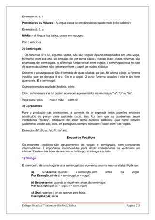 Colégio Estadual Tiradentes-Rio Real/Bahia. Página 210
Exemplos:é, ê, i
Posteriores ou Velares - A língua eleva-se em direção ao palato mole (véu palatino).
Exemplos:ó, ô, u
Médias - A língua fica baixa, quase em repouso.
Por Exemplo:a
2) Semivogais
Os fonemas /i/ e /u/, algumas vezes, não são vogais. Aparecem apoiados em uma vogal,
formando com ela uma só emissão de voz (uma sílaba). Nesse caso, esses fonemas são
chamados de semivogais. A diferença fundamental entre vogais e semivogais está no fato
de que estas últimas não desempenham o papel de núcleo silábico.
Observe a palavra papai. Ela é formada de duas sílabas: pa-pai. Na última sílaba, o fonema
vocálico que se destaca é o a. Ele é a vogal. O outro fonema vocálico i não é tão forte
quanto ele. É a semivogal.
Outros exemplos:saudade, história, série.
Obs.: os fonemas /i/ e /u/ podem aparecer representados na escrita por e, o ou m.
Veja:pães / pãis mão / mãu/ cem /ci/
3) Consoantes
Para a produção das consoantes, a corrente de ar expirada pelos pulmões encontra
obstáculos ao passar pela cavidade bucal. Isso faz com que as consoantes sejam
verdadeiros ruídos, incapazes de atuar como núcleos silábicos. Seu nome provém
justamente desse fato, pois, em português, sempre consoam (soam com) as vogais.
Exemplos:/b/, /t/, /d/, /v/, /l/, /m/, etc.
Encontros Vocálicos
Os encontros vocálicos são agrupamentos de vogais e semivogais, sem consoantes
intermediárias. É importante reconhecê-los para dividir corretamente os vocábulos em
sílabas. Existem três tipos de encontros: oditongo, o tritongo e o hiato.
1) Ditongo
É o encontro de uma vogal e uma semivogal (ou vice-versa) numa mesma sílaba. Pode ser:
a) Crescente: quando a semivogal vem antes da vogal.
Por Exemplo:sé-rie (i = semivogal, e = vogal)
b) Decrescente: quando a vogal vem antes da semivogal.
Por Exemplo:pai (a = vogal, i = semivogal)
c) Oral: quando o ar sai apenas pela boca.
Exemplos:pai, série
 
