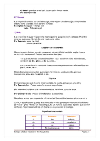 Colégio Estadual Tiradentes-Rio Real/Bahia. Página 211
d) Nasal: quando o ar sai pela boca e pelas fossas nasais.
Por Exemplo:mãe
2) Tritongo
É a sequência formada por uma semivogal, uma vogal e uma semivogal, sempre nessa
ordem, numa só sílaba. Pode ser oral ou nasal.
Exemplos: Paraguai - Tritongo oral
quão - Tritongo nasal
3) Hiato
É a sequência de duas vogais numa mesma palavra que pertencem a sílabas diferentes,
uma vez que nunca há mais de uma vogal numa sílaba.
Por Exemplo: saída (sa-í-da)
poesia (po-e-si-a)
Encontros Consonantais
O agrupamento de duas ou mais consoantes, sem vogal intermediária, recebe o nome
de encontro consonantal. Existem basicamente dois tipos:
- os que resultam do contato consoante + l ou r e ocorrem numa mesma sílaba,
como em: pe-dra, pla-no, a-tle-ta, cri-se...
- os que resultam do contato de duas consoantes pertencentes a sílabas diferentes:
por-ta, rit-mo, lis-ta...
Há ainda grupos consonantais que surgem no início dos vocábulos; são, por isso,
inseparáveis: pneu, gno-mo,psi-có-lo-go...
Dígrafos
De maneira geral, cada fonema é representado, na escrita, por apenas uma letra.
Por Exemplo:lixo - Possui quatro fonemas e quatro letras.
Há, no entanto, fonemas que são representados, na escrita, por duas letras.
Por Exemplo:bicho - Possui quatro fonemas e cinco letras.
Na palavra acima, para representar o fonema | xe| foram utilizadas duas letras: o c e o h.
Assim, o dígrafo ocorre quando duas letras são usadas para representar um único fonema
(di = dois + grafo = letra). Em nossa língua, há um número razoável de dígrafos que convém
conhecer. Podemos agrupá-los em dois tipos: consonantais e vocálicos.
Dígrafos Consonantais
Letras Fonemas Exemplos
lh lhe telhado
nh nhe marinheiro
ch xe chave
rr Re (no interior da carro
 