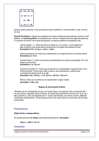 Colégio Estadual Tiradentes-Rio Real/Bahia. Página 216
es - per - te - za
ca - pí - tu - lo
tra - zer
e - xis - ti - rá
Dessas quatro palavras, note que apenas duas receberam o acento gráfico. Logo, conclui-
se que:
Acento Prosódico é aquele que aparece em todas as palavras que possuem duas ou mais
sílabas. Já oacento gráfico se caracteriza por marcar a sílaba tônica de algumas palavras.
É o acento da escrita. Na língua portuguesa, os acentos gráficos empregados são:
Acento Agudo (´ ): utiliza-se sobre as letras a, i, u e sobre o e da sequência -
em, indicando que essas letras representam as vogais das sílabas tônicas.
Exemplos:Pará, ambíguo, saúde, vintém
Sobre as letras e e o, indica que representam as vogais tônicas com timbre aberto.
Exemplos:pé, herói
Acento Grave (`): indica as diversas possibilidades de crase da preposição a com
artigos e pronomes.
Exemplos:à, às, àquele
Acento Circunflexo (^): indica que as letras e e o representam vogais tônicas, com
timbre fechado. Pode surgir sobre a letra a, que representa a vogal tônica,
normalmente diante de m, n ou nh.
Exemplos:mês, bêbado, vovô, tâmara, sândalo, cânhamo
Til (~): indica que as letras a e o representam vogais nasais.
Exemplos: balão, põe
Regras de Acentuação Gráfica
Baseiam-se na constatação de que, em nossa língua, as palavras mais numerosas são
as paroxítonas, seguidas pelas oxítonas. A maioria das paroxítonas termina em -a, -e, -o, -
em, podendo ou não ser seguidas de s. Essas paroxítonas, por serem maioria, não são
acentuadas graficamente. Já as proparoxítonas, por serem pouco numerosas, são sempre
acentuadas.
Proparoxítonas
Sílaba tônica: antepenúltima
As proparoxítonas são todas acentuadas graficamente. Exemplos:
trágico, patético, árvore
Paroxítonas
 
